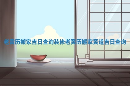 老黄历搬家吉日查询装修_老黄历搬家黄道吉日查询