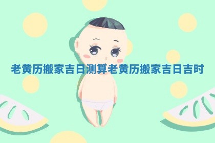 老黄历 搬家吉日测算 老黄历搬家吉日吉时
