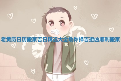 老黄历日历搬家吉日精选大全助你择吉避凶顺利搬家