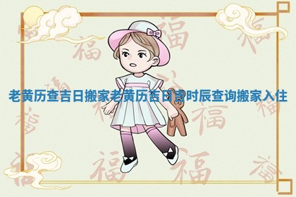 老黄历查吉日搬家_老黄历吉日吉时辰查询搬家入住