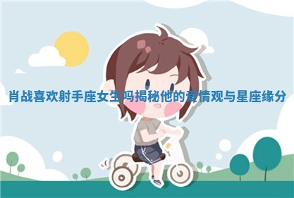 肖战喜欢射手座女生吗揭秘他的爱情观与星座缘分