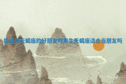 能成为天蝎座的好朋友吗男生_天蝎座适合当朋友吗