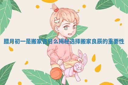 腊月初一是搬家吉日么揭秘选择搬家良辰的重要性