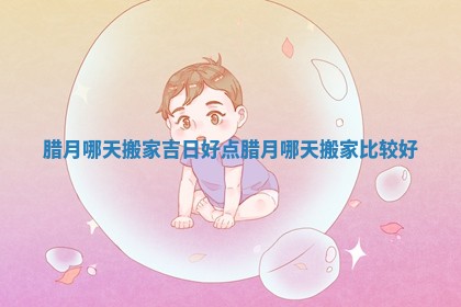 腊月哪天搬家吉日好点_腊月哪天搬家比较好