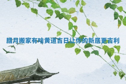 腊月搬家有啥黄道吉日让你的新居更吉利