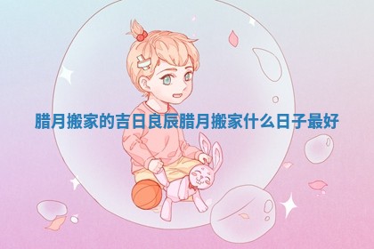 腊月搬家的吉日良辰 腊月搬家什么日子最好