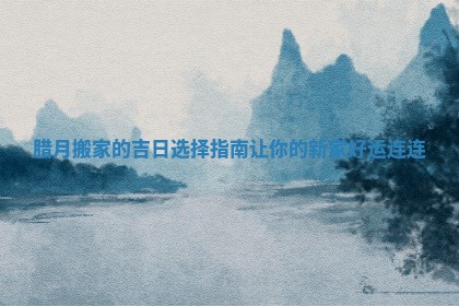 腊月搬家的吉日选择指南让你的新家好运连连