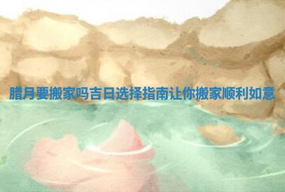 腊月要搬家吗吉日选择指南让你搬家顺利如意