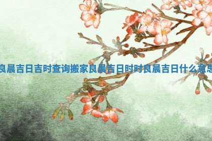 良晨吉日吉时查询搬家 良晨吉日时时良晨吉日什么意思