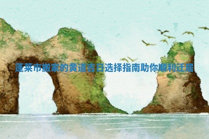 蓬莱市搬家的黄道吉日选择指南助你顺利迁居