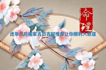 虎年几月搬家吉日吉时推荐让你顺利入新居