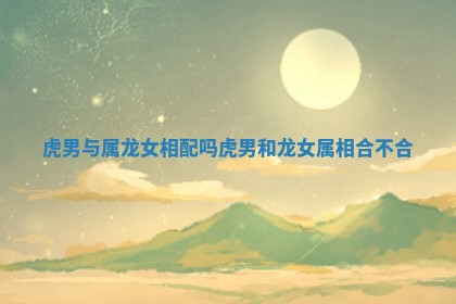 虎男与属龙女相配吗_虎男和龙女属相合不合