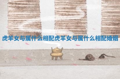 虎羊女与属什么相配_虎羊女与属什么相配婚姻