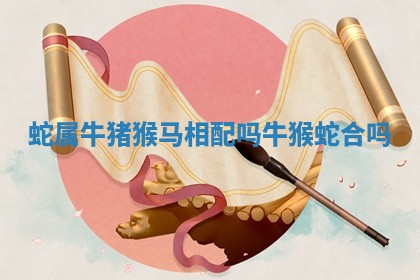 蛇属牛猪猴马相配吗 牛猴蛇合吗 蛇属牛猪猴马相配吗 牛猴蛇合吗