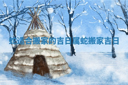 蛇适合搬家的吉日_属蛇搬家吉日