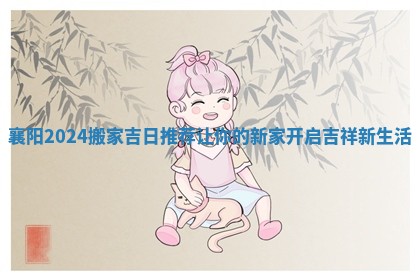 襄阳2024搬家吉日推荐让你的新家开启吉祥新生活