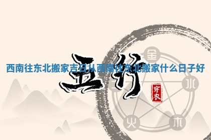 西南往东北搬家吉日_从西南往东北搬家什么日子好