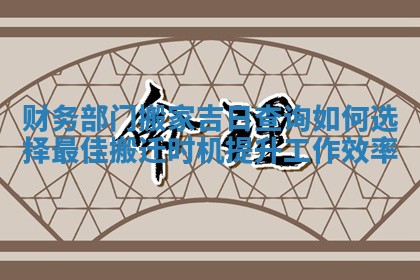 财务部门搬家吉日查询如何选择最佳搬迁时机提升工作效率