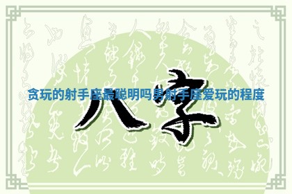 贪玩的射手座最聪明吗男 射手座爱玩的程度 贪玩的射手座最聪明吗男 射手座爱玩的程度