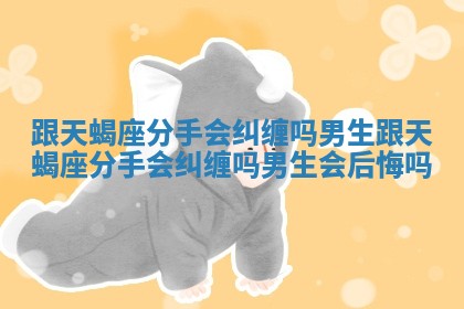 跟天蝎座分手会纠缠吗男生 跟天蝎座分手会纠缠吗男生会后悔吗