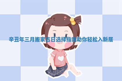 辛丑年三月搬家吉日选择指南助你轻松入新居
