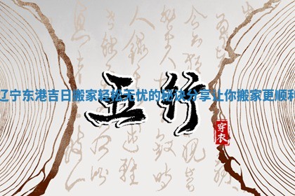 辽宁东港吉日搬家轻松无忧的秘诀分享让你搬家更顺利