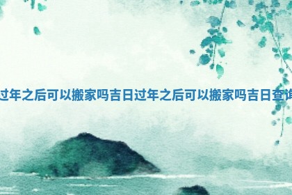 过年之后可以搬家吗吉日_过年之后可以搬家吗吉日查询 过年之后可以搬家吗吉日_过年之后可以搬家吗吉日查询