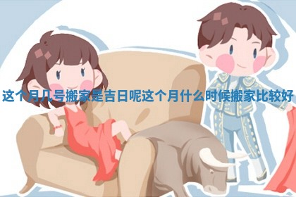 这个月几号搬家是吉日呢_这个月什么时候搬家比较好