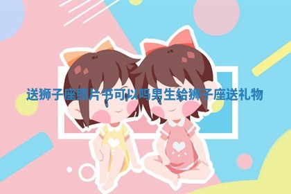 送狮子座照片书可以吗男生_给狮子座送礼物 送狮子座照片书可以吗男生_给狮子座送礼物