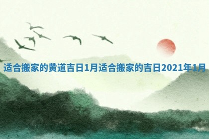 适合搬家的黄道吉日1月_适合搬家的吉日2021年1月