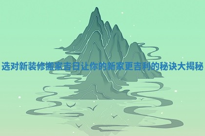 选对新装修搬家吉日让你的新家更吉利的秘诀大揭秘