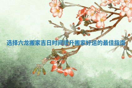 选择六龙搬家吉日时间提升搬家好运的最佳指南