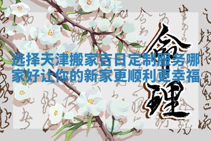 选择天津搬家吉日定制服务哪家好让你的新家更顺利更幸福