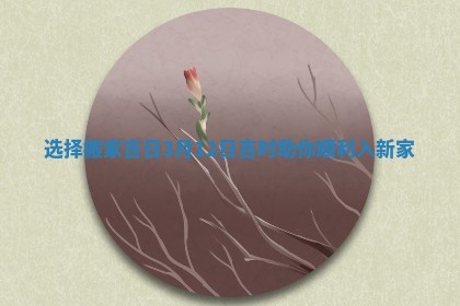 选择搬家吉日3月12日吉时助你顺利入新家