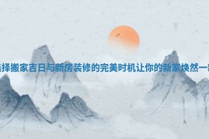 选择搬家吉日与新房装修的完美时机让你的新家焕然一新
