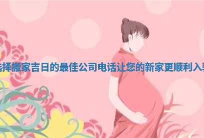 选择搬家吉日的最佳公司电话让您的新家更顺利入驻