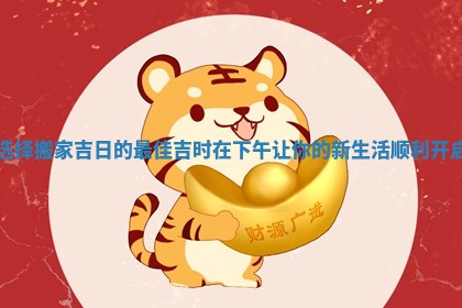 选择搬家吉日的最佳吉时在下午让你的新生活顺利开启