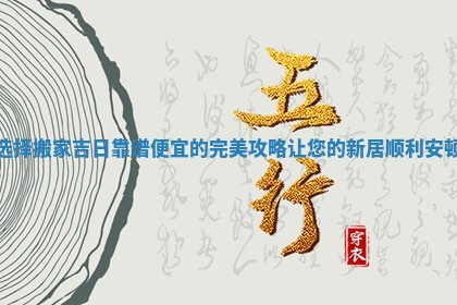 选择搬家吉日靠谱便宜的完美攻略让您的新居顺利安顿