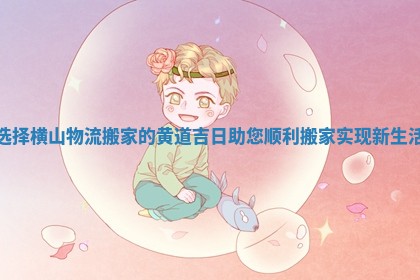 选择横山物流搬家的黄道吉日助您顺利搬家实现新生活