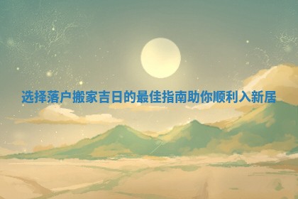 选择落户搬家吉日的最佳指南助你顺利入新居