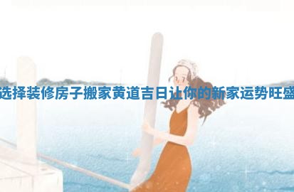 选择装修房子搬家黄道吉日让你的新家运势旺盛