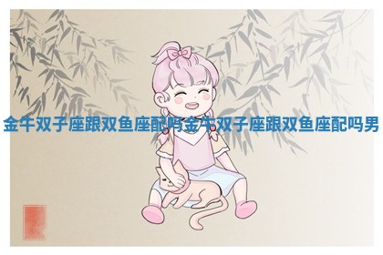 金牛双子座跟双鱼座配吗 金牛双子座跟双鱼座配吗男 金牛双子座跟双鱼座配吗 金牛双子座跟双鱼座配吗男