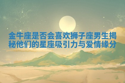 金牛座是否会喜欢狮子座男生揭秘他们的星座吸引力与爱情缘分