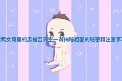 金鸡女和属蛇男是否天生一对揭秘相配的秘密和注意事项 金鸡女和属蛇男是否天生一对揭秘相配的秘密和注意事项