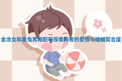 金龙女和属兔男相配吗探索两者的爱情与婚姻契合度 金龙女和属兔男相配吗探索两者的爱情与婚姻契合度