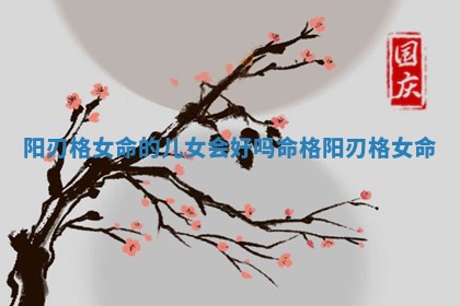 阳刃格女命的儿女会好吗_命格阳刃格女命