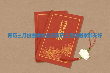 阳历三月份搬家的吉日_阳历三月份搬家那天好