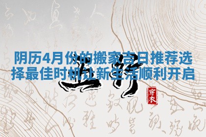 阴历4月份的搬家吉日推荐选择最佳时机让新生活顺利开启