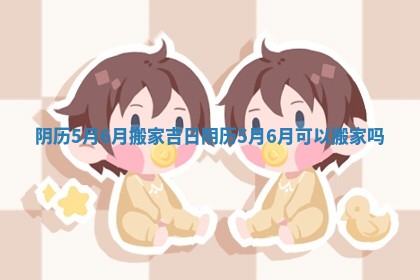 阴历5月6月搬家吉日_阴历5月6月可以搬家吗