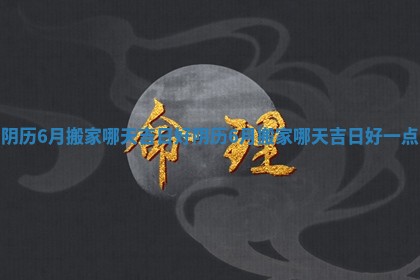 阴历6月搬家哪天吉日好_阴历6月搬家哪天吉日好一点